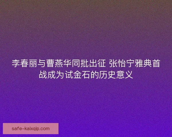 李春丽与曹燕华同批出征 张怡宁雅典首战成为试金石的历史意义