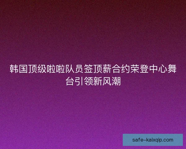 韩国顶级啦啦队员签顶薪合约荣登中心舞台引领新风潮